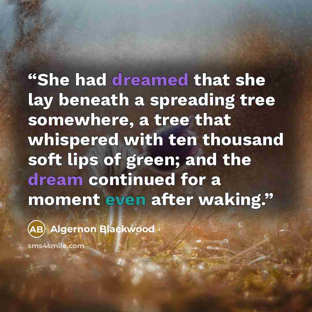 “She had dreamed that she lay beneath a spreading tree somewhere, a tree that whispered with ten thousand soft lips of green; and the dream continued for a moment even after waking.” quote by Algernon Blackwood