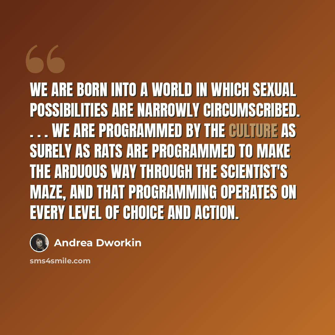 “We are born into a world in which sexual possibilities are narrowly circumscribed. . . . We are programmed by the culture as surely as rats are programmed to make the arduous way through the scientist's maze, and that programming operates on every level of choice and action.” quote by Andrea Dworkin