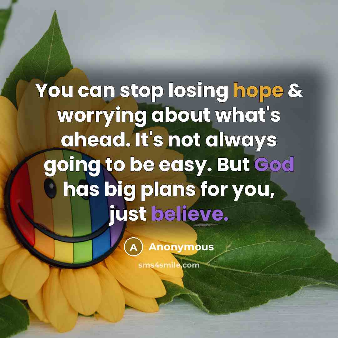 “You can stop losing hope & worrying about what's ahead. It's not always going to be easy. But God has big plans for you, just believe.” quote by Anonymous