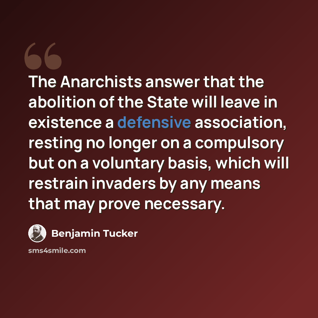 “The Anarchists answer that the abolition of the State will leave in existence a defensive association, resting no longer on a compulsory but on a voluntary basis, which will restrain invaders by any means that may prove necessary.” quote by Benjamin Tucker