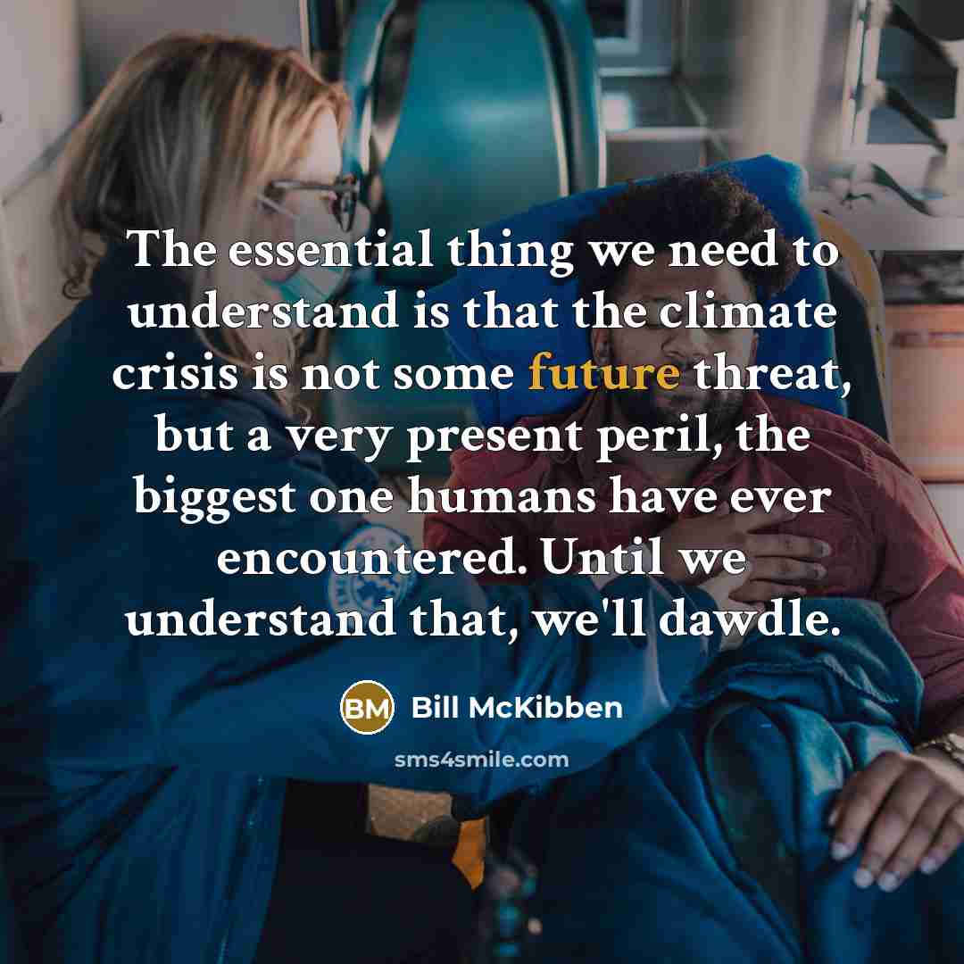 “The essential thing we need to understand is that the climate crisis is not some future threat, but a very present peril, the biggest one humans have ever encountered. Until we understand that, we'll dawdle.” quote by Bill McKibben