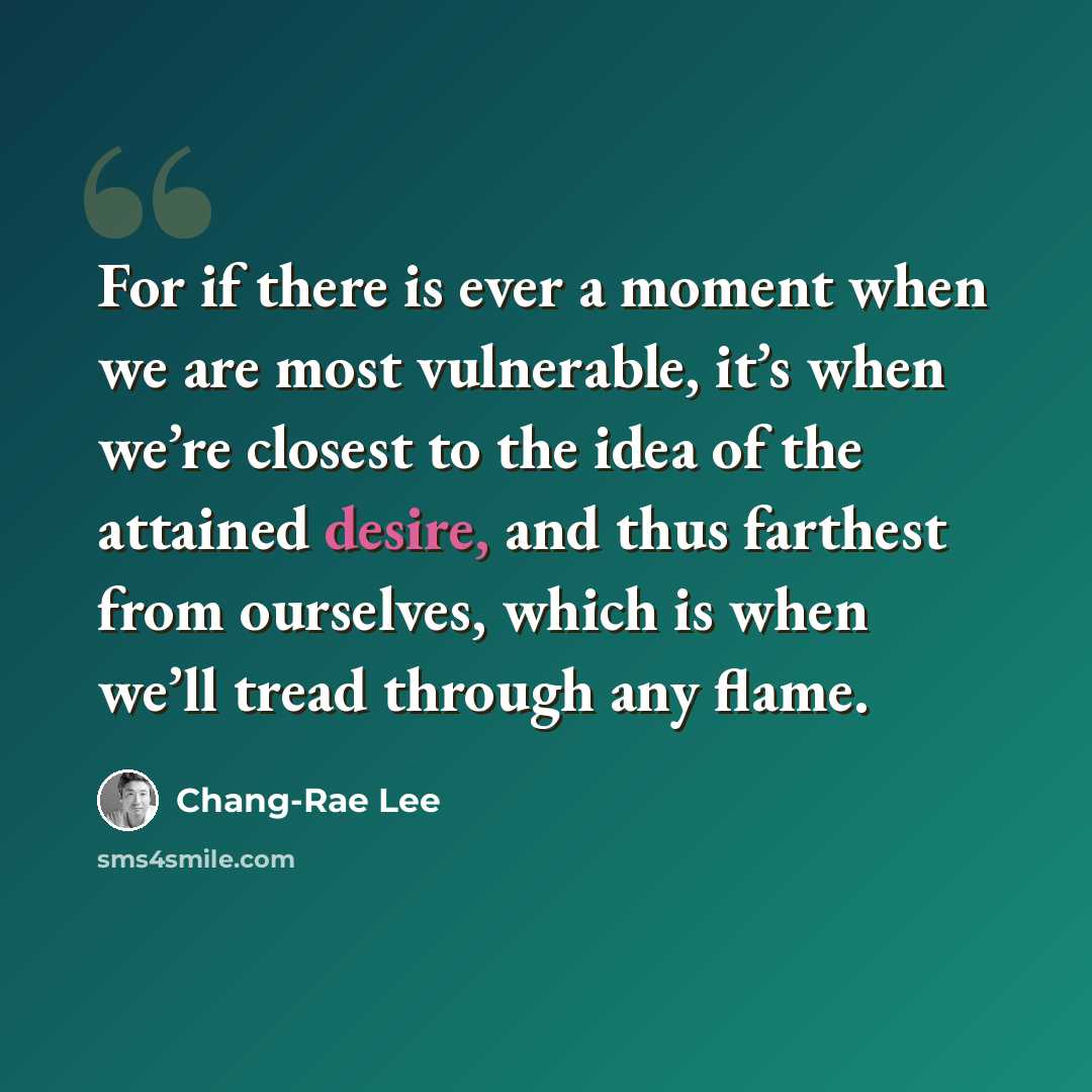 “For if there is ever a moment when we are most vulnerable, it’s when we’re closest to the idea of the attained desire, and thus farthest from ourselves, which is when we’ll tread through any flame.” quote by Chang-Rae Lee