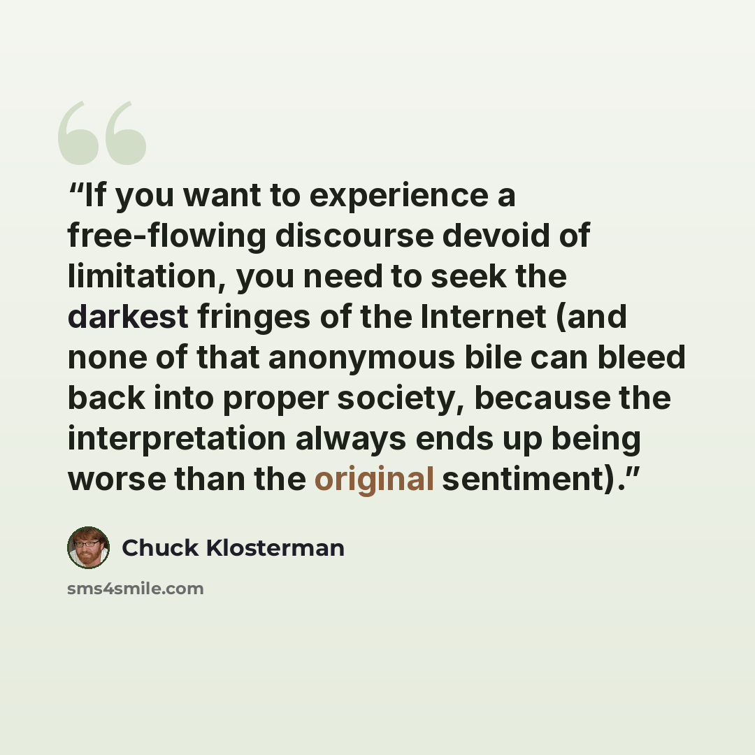 “If you want to experience a free-flowing discourse devoid of limitation, you need to seek the darkest fringes of the Internet (and none of that anonymous bile can bleed back into proper society, because the interpretation always ends up being worse than the original sentiment).” quote by Chuck Klosterman