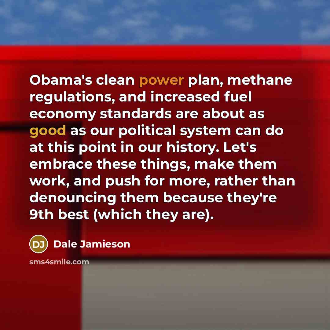 “Obama's clean power plan, methane regulations, and increased fuel economy standards are about as good as our political system can do at this point in our history. Let's embrace these things, make them work, and push for more, rather than denouncing them because they're 9th best (which they are).” quote by Dale Jamieson