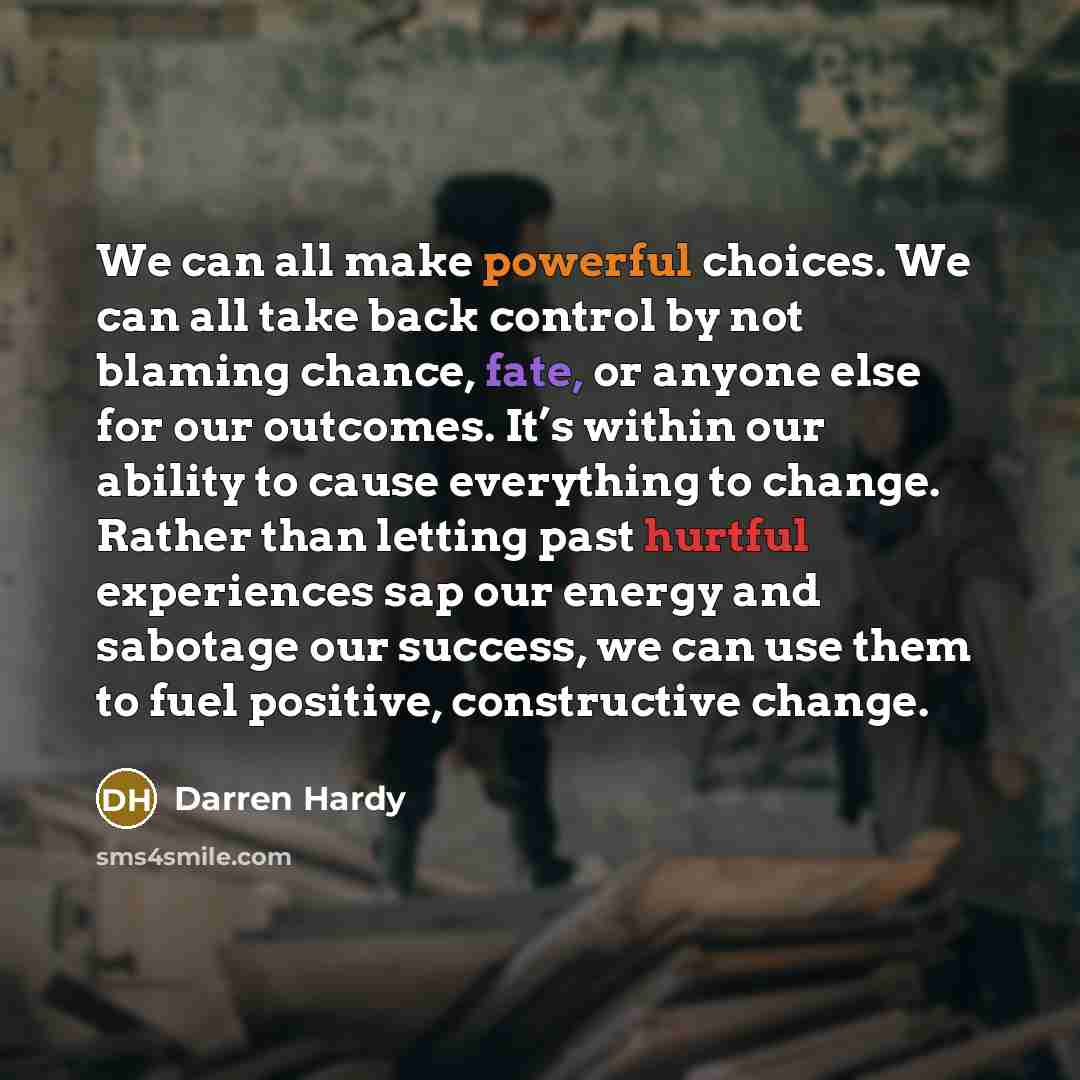 “We can all make powerful choices. We can all take back control by not blaming chance, fate, or anyone else for our outcomes. It’s within our ability to cause everything to change. Rather than letting past hurtful experiences sap our energy and sabotage our success, we can use them to fuel…” quote by Darren Hardy
