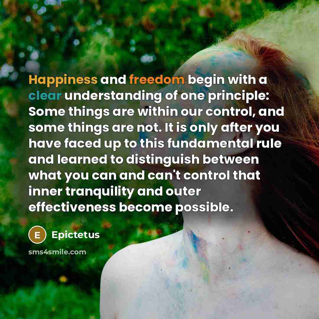 “Happiness and freedom begin with a clear understanding of one principle: Some things are within our control, and some things are not. It is only after you have faced up to this fundamental rule and learned to distinguish between what you can and can't control that inner tranquility and outer…” quote by Epictetus