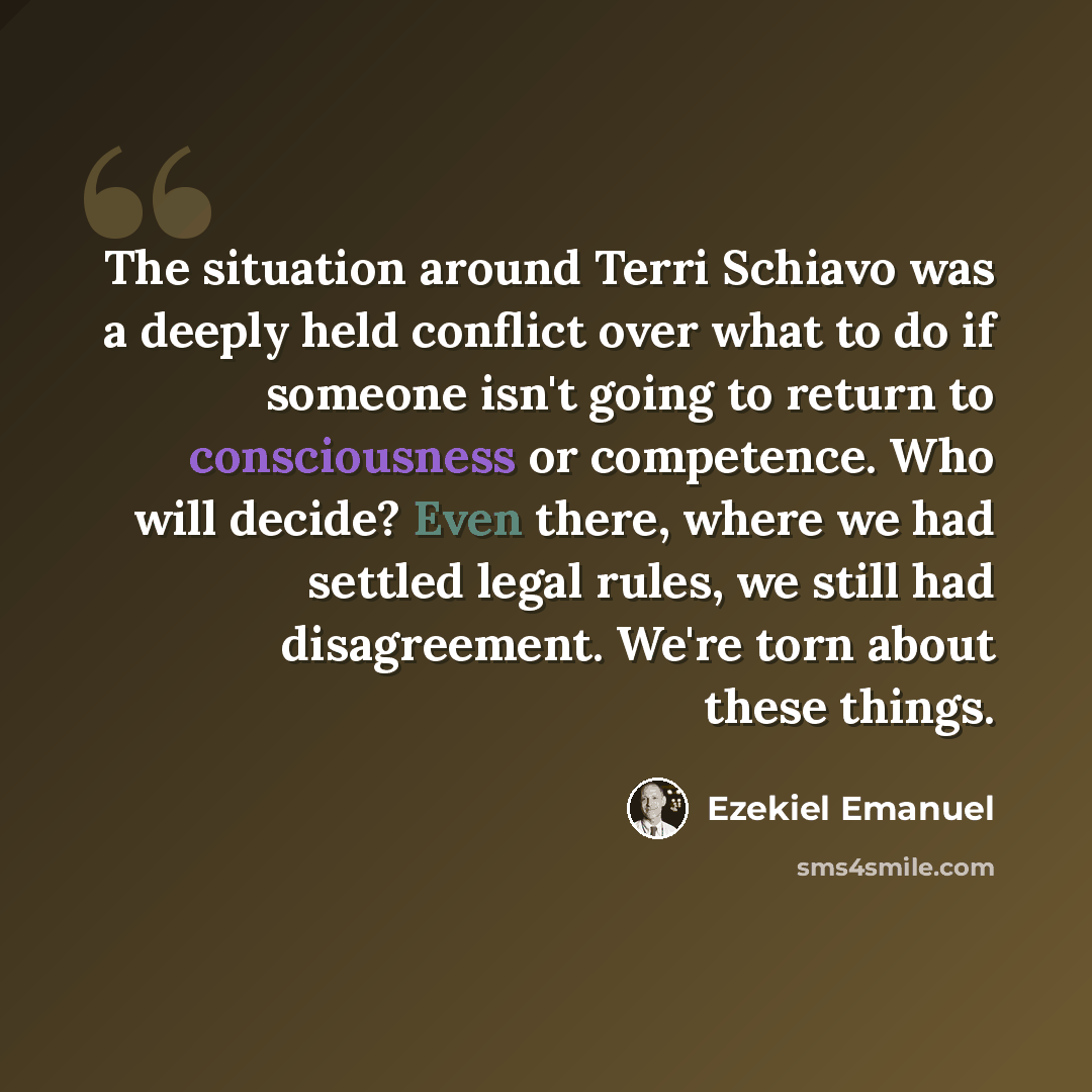 “The situation around Terri Schiavo was a deeply held conflict over what to do if someone isn't going to return to consciousness or competence. Who will decide? Even there, where we had settled legal rules, we still had disagreement. We're torn about these things.” quote by Ezekiel Emanuel
