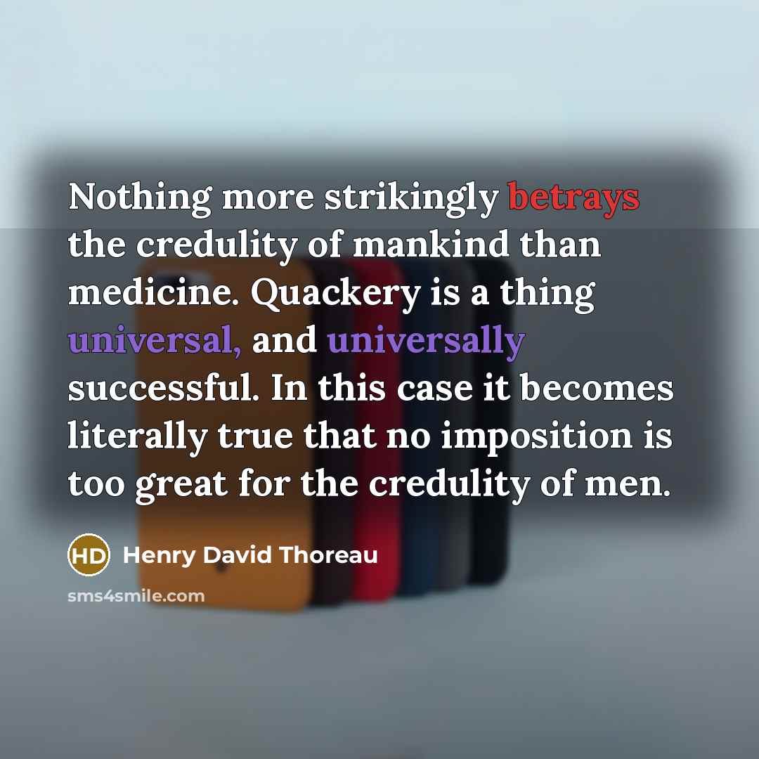 “Nothing more strikingly betrays the credulity of mankind than medicine. Quackery is a thing universal, and universally successful. In this case it becomes literally true that no imposition is too great for the credulity of men.” quote by Henry David Thoreau