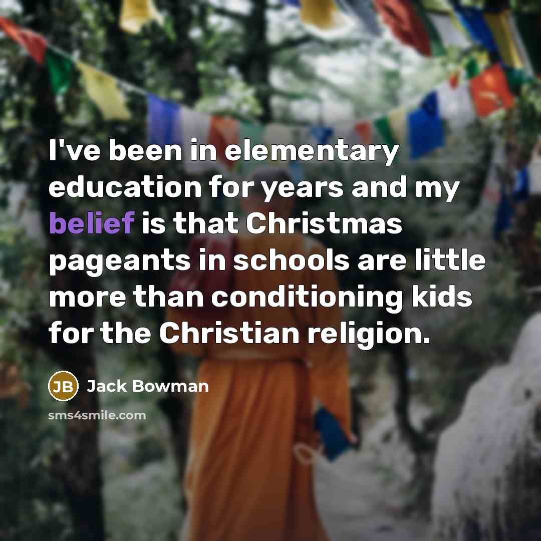 “I've been in elementary education for years and my belief is that Christmas pageants in schools are little more than conditioning kids for the Christian religion.” quote by Jack Bowman
