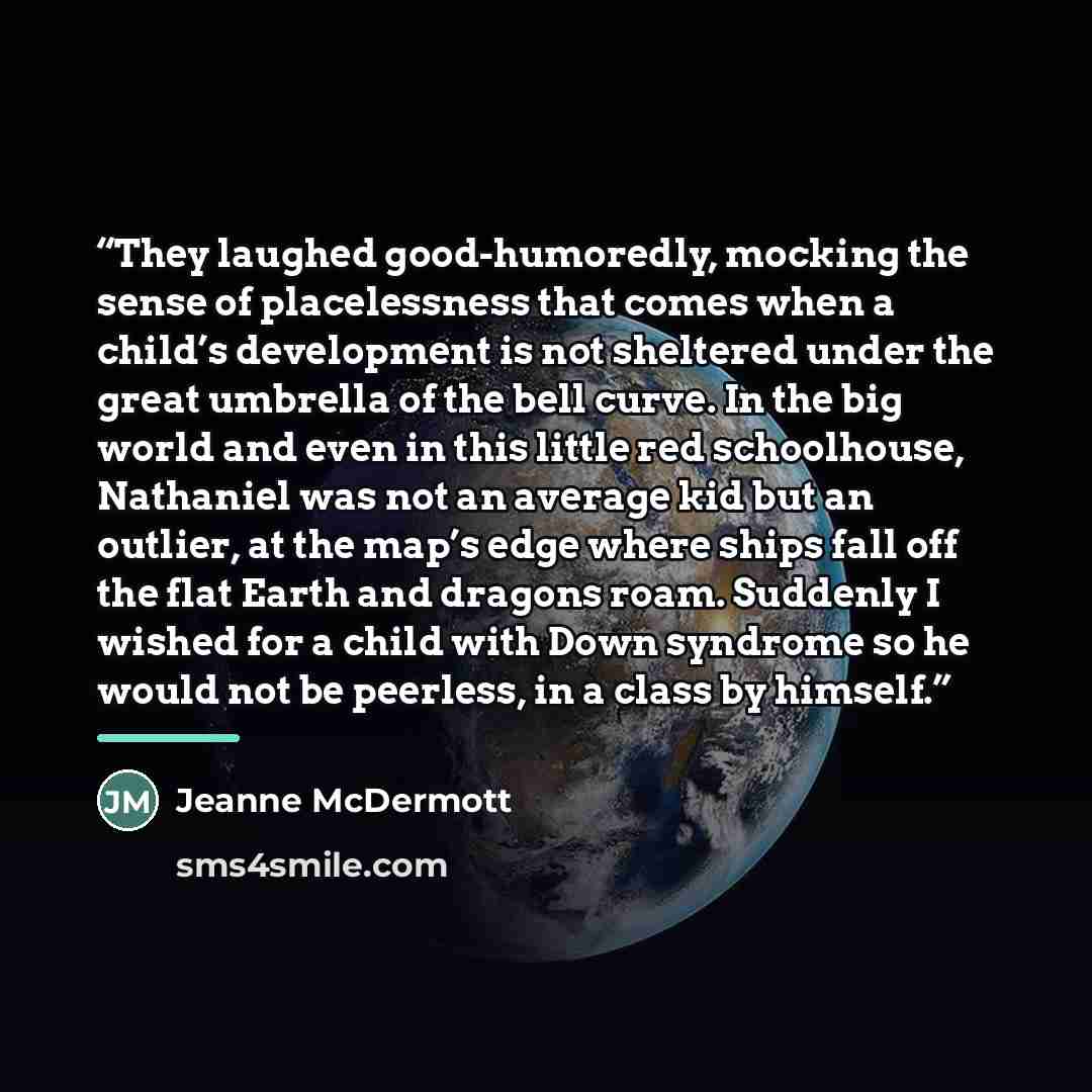 “They laughed good-humoredly, mocking the sense of placelessness that comes when a child’s development is not sheltered under the great umbrella of the bell curve. In the big world and even in this little red schoolhouse, Nathaniel was not an average kid but an outlier, at the map’s edge where…” quote by Jeanne McDermott