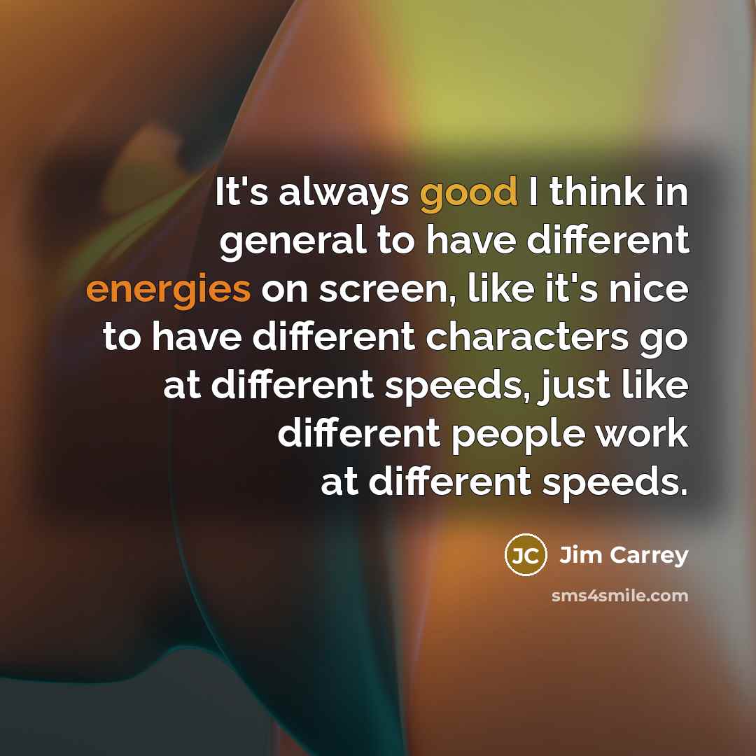 “It's always good I think in general to have different energies on screen, like it's nice to have different characters go at different speeds, just like different people work at different speeds.” quote by Jim Carrey