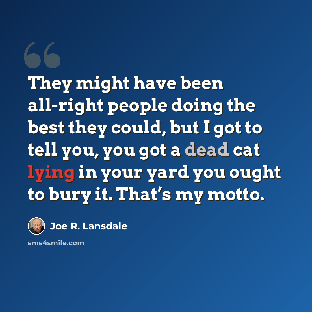“They might have been all-right people doing the best they could, but I got to tell you, you got a dead cat lying in your yard you ought to bury it. That’s my motto.” quote by Joe R. Lansdale