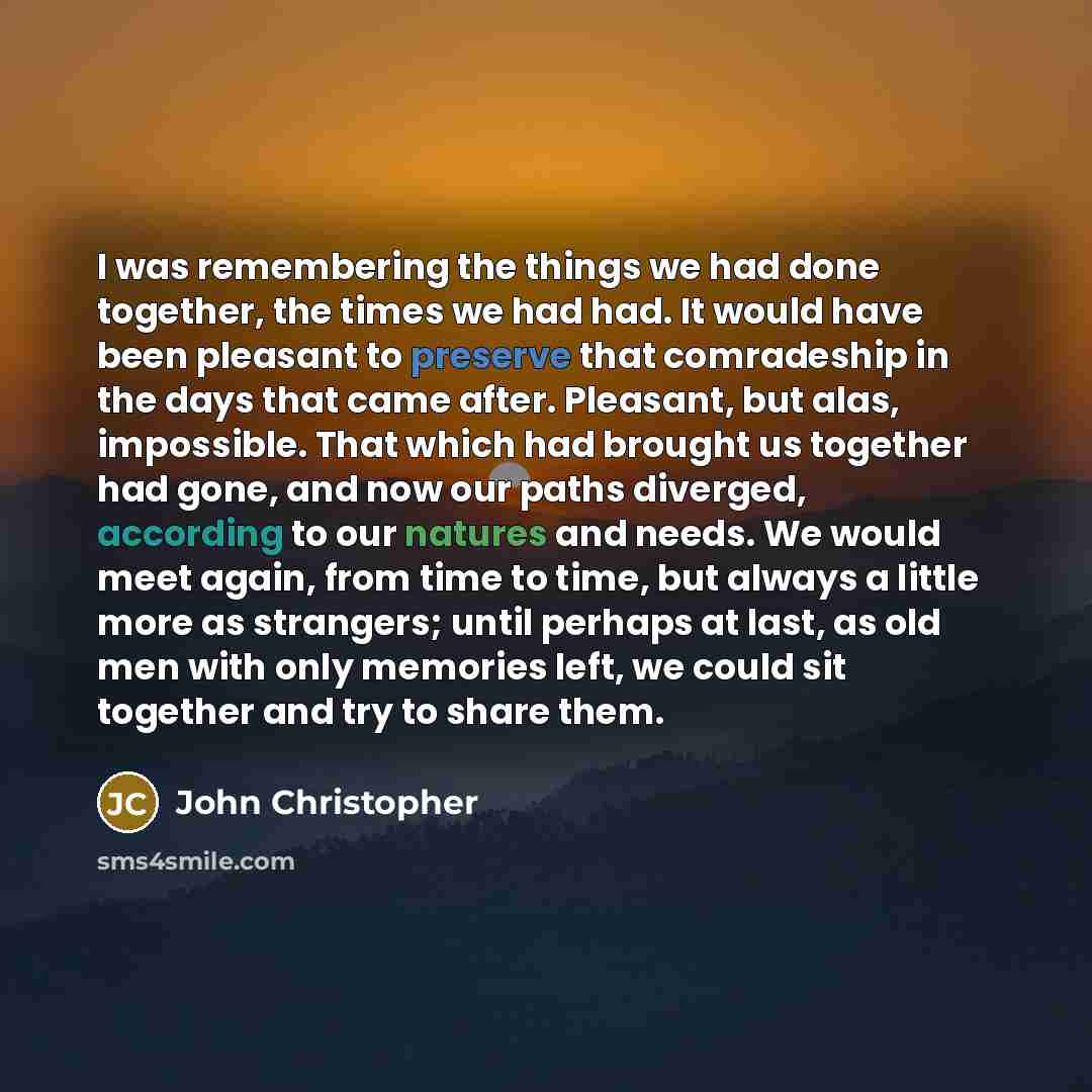 “I was remembering the things we had done together, the times we had had. It would have been pleasant to preserve that comradeship in the days that came after. Pleasant, but alas, impossible. That which had brought us together had gone, and now our paths diverged, according to our natures and…” quote by John Christopher