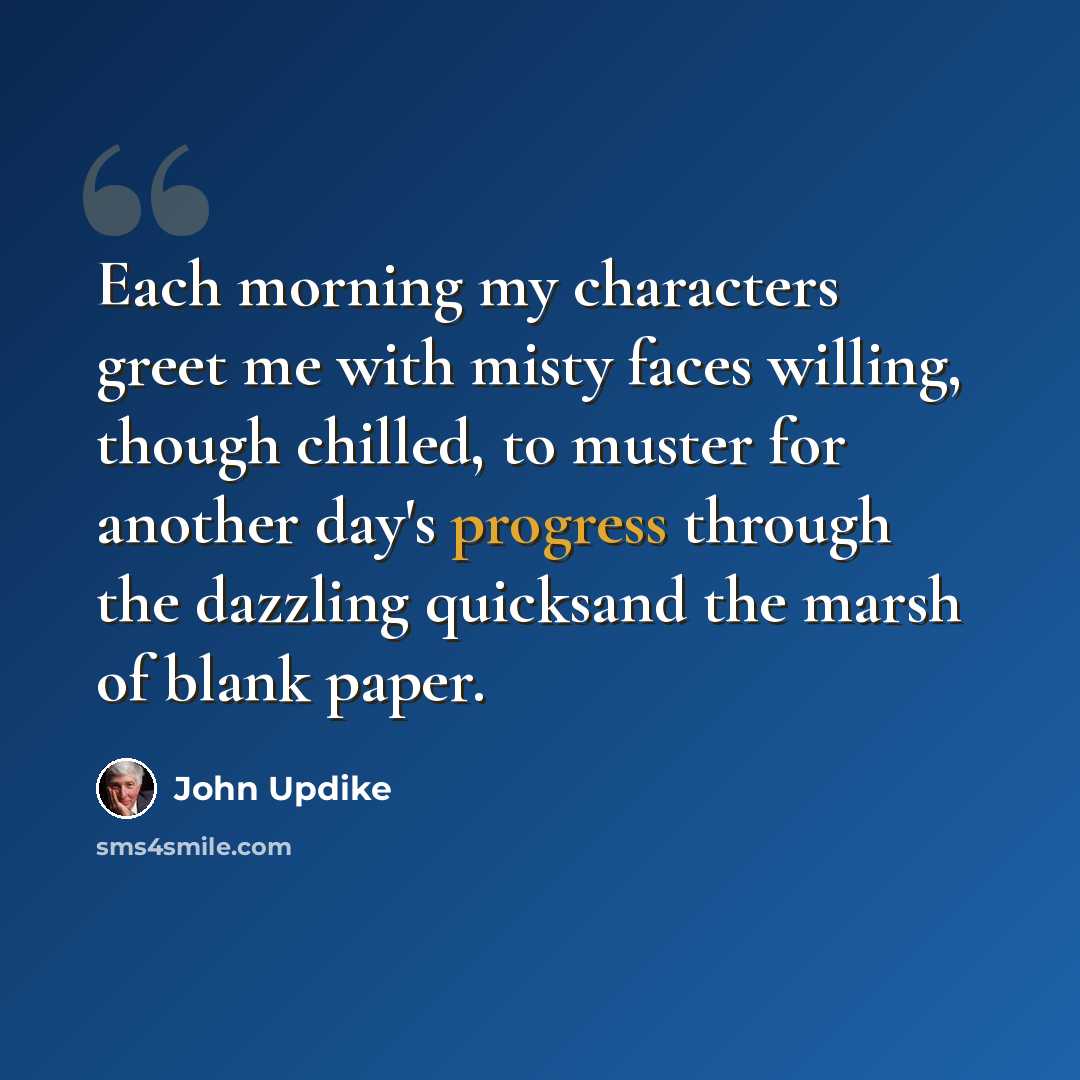“Each morning my characters greet me with misty faces willing, though chilled, to muster for another day's progress through the dazzling quicksand the marsh of blank paper.” quote by John Updike