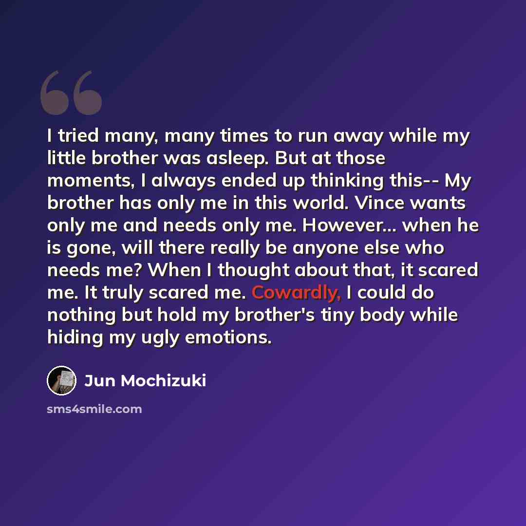 “I tried many, many times to run away while my little brother was asleep. But at those moments, I always ended up thinking this-- My brother has only me in this world. Vince wants only me and needs only me. However... when he is gone, will there really be anyone else who needs me? When I thought…” quote by Jun Mochizuki