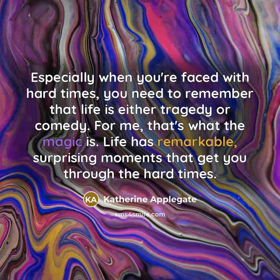 “Especially when you're faced with hard times, you need to remember that life is either tragedy or comedy. For me, that's what the magic is. Life has remarkable, surprising moments that get you through the hard times.” quote by Katherine Applegate