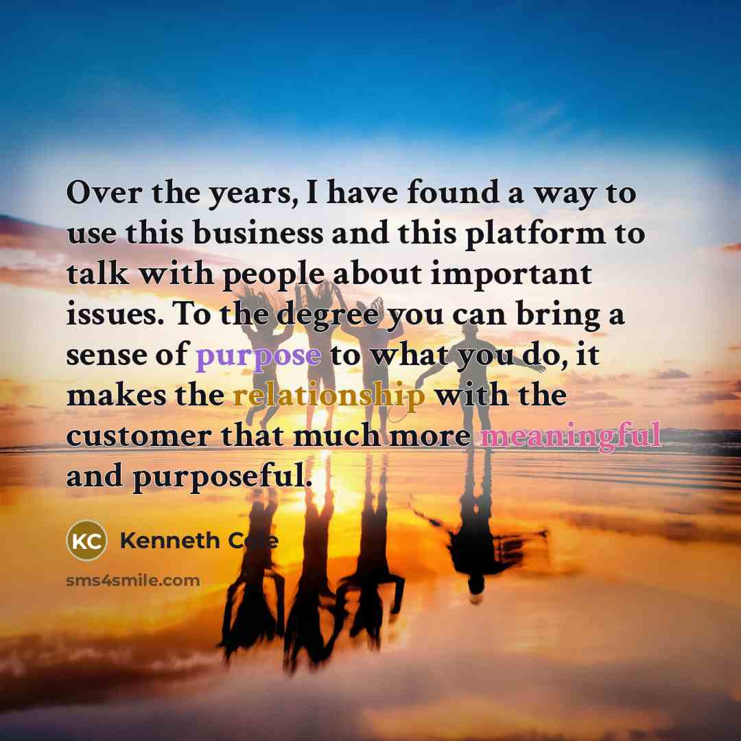 “Over the years, I have found a way to use this business and this platform to talk with people about important issues. To the degree you can bring a sense of purpose to what you do, it makes the relationship with the customer that much more meaningful and purposeful.” quote by Kenneth Cole