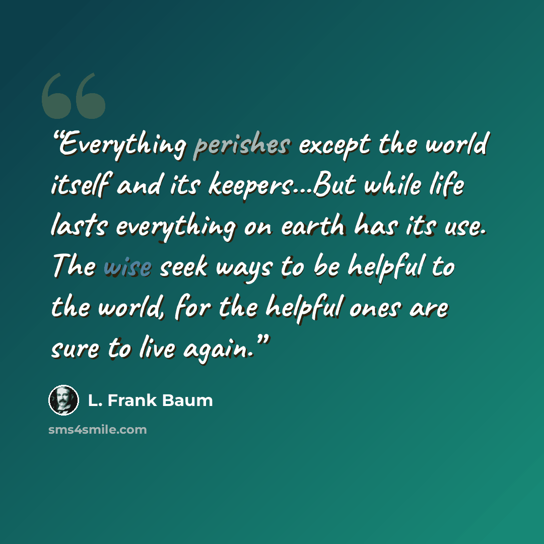 “Everything perishes except the world itself and its keepers...But while life lasts everything on earth has its use. The wise seek ways to be helpful to the world, for the helpful ones are sure to live again.” quote by L. Frank Baum