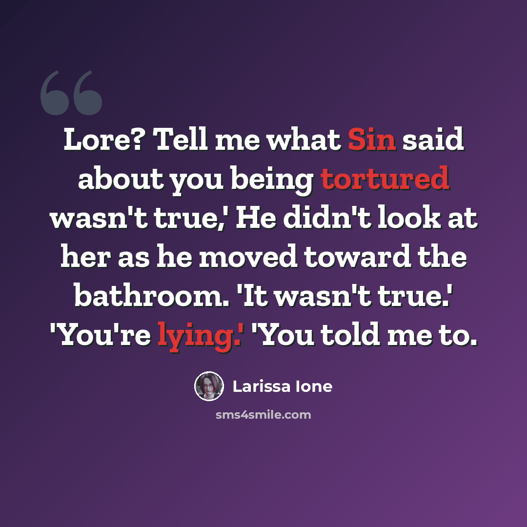 “Lore? Tell me what Sin said about you being tortured wasn't true,' He didn't look at her as he moved toward the bathroom. 'It wasn't true.' 'You're lying.' 'You told me to.” quote by Larissa Ione