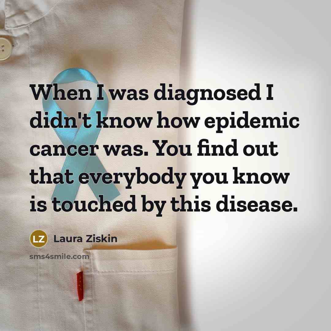 “When I was diagnosed I didn't know how epidemic cancer was. You find out that everybody you know is touched by this disease.” quote by Laura Ziskin