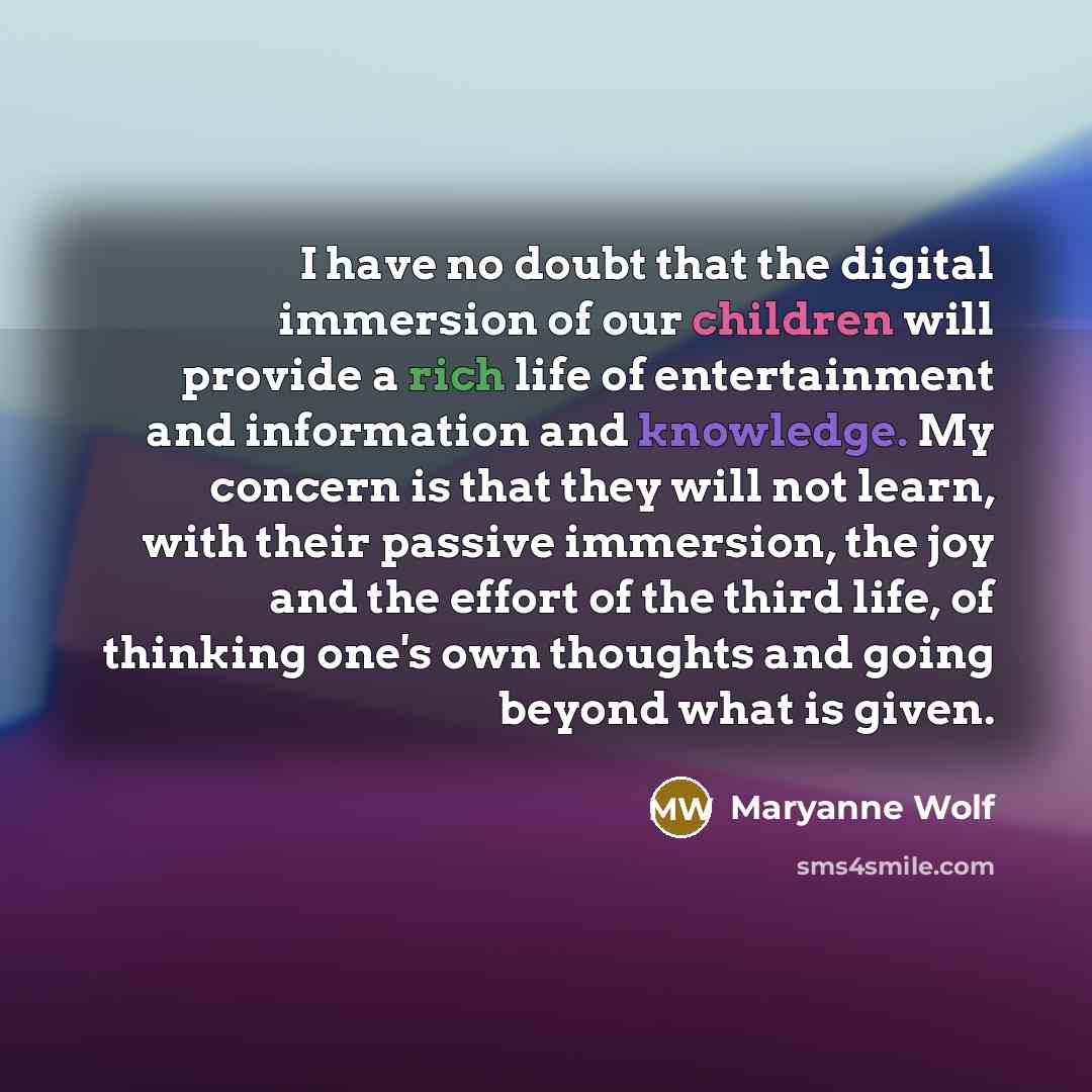 “I have no doubt that the digital immersion of our children will provide a rich life of entertainment and information and knowledge. My concern is that they will not learn, with their passive immersion, the joy and the effort of the third life, of thinking one's own thoughts and going beyond what…” quote by Maryanne Wolf