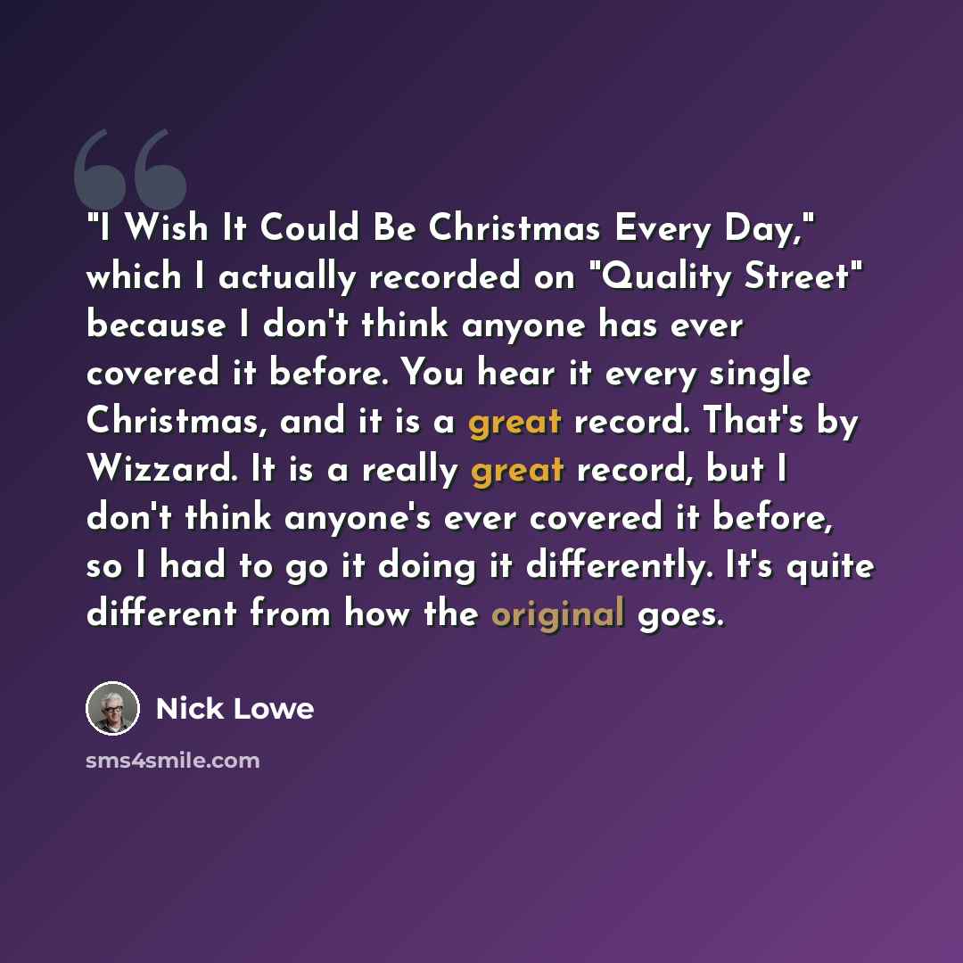 “"I Wish It Could Be Christmas Every Day," which I actually recorded on "Quality Street" because I don't think anyone has ever covered it before. You hear it every single Christmas, and it is a great record. That's by Wizzard. It is a really great record, but I don't think anyone's ever covered it…” quote by Nick Lowe