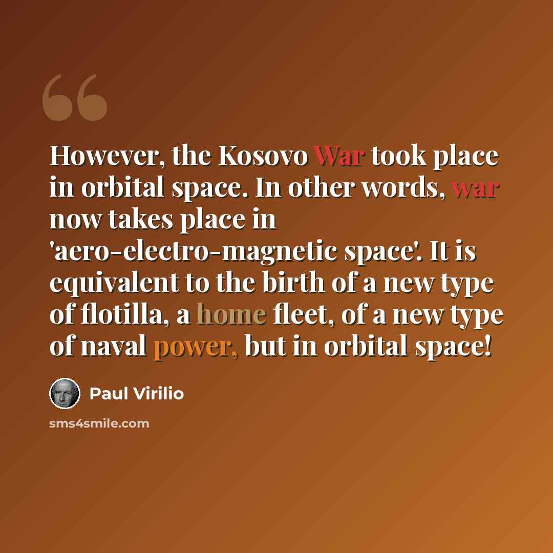 “However, the Kosovo War took place in orbital space. In other words, war now takes place in 'aero-electro-magnetic space'. It is equivalent to the birth of a new type of flotilla, a home fleet, of a new type of naval power, but in orbital space!” quote by Paul Virilio