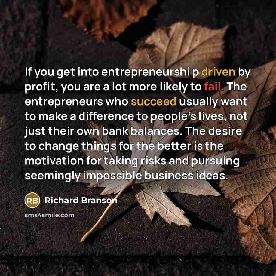 “If you get into entrepreneurshi p driven by profit, you are a lot more likely to fail. The entrepreneurs who succeed usually want to make a difference to people’s lives, not just their own bank balances. The desire to change things for the better is the motivation for taking risks and pursuing…” quote by Richard Branson