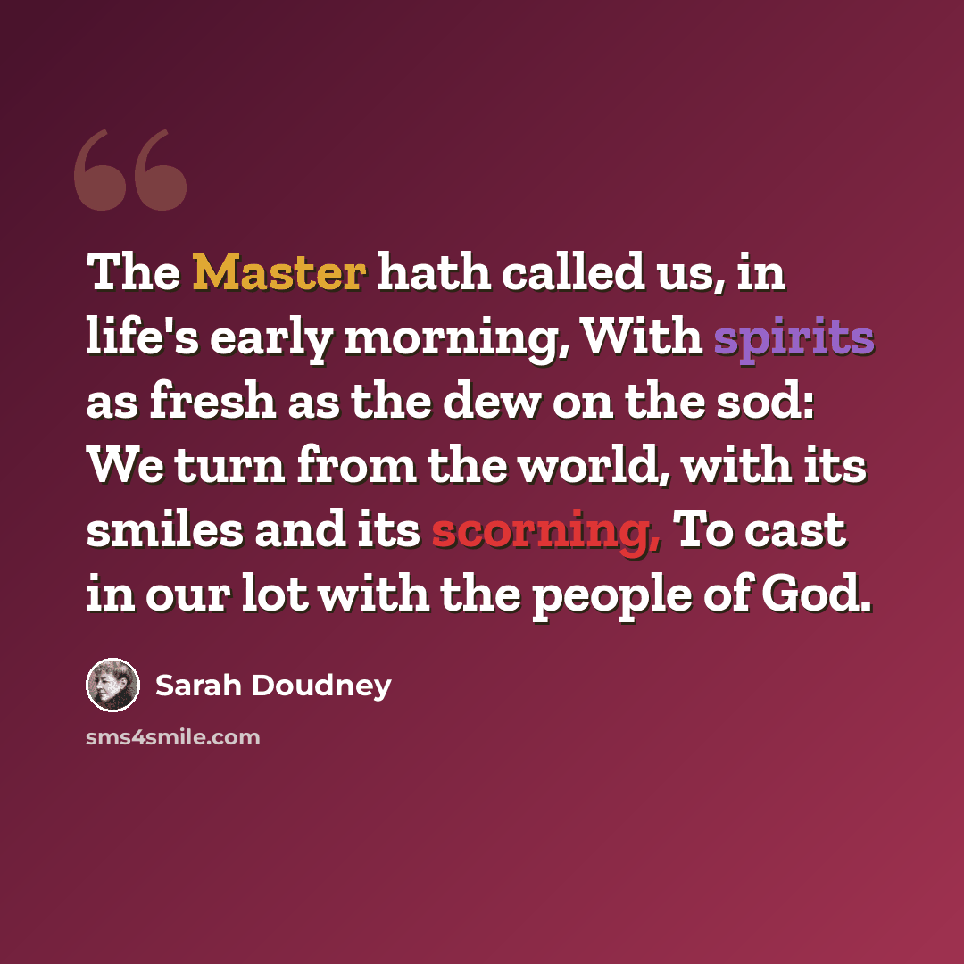 “The Master hath called us, in life's early morning, With spirits as fresh as the dew on the sod: We turn from the world, with its smiles and its scorning, To cast in our lot with the people of God.” quote by Sarah Doudney