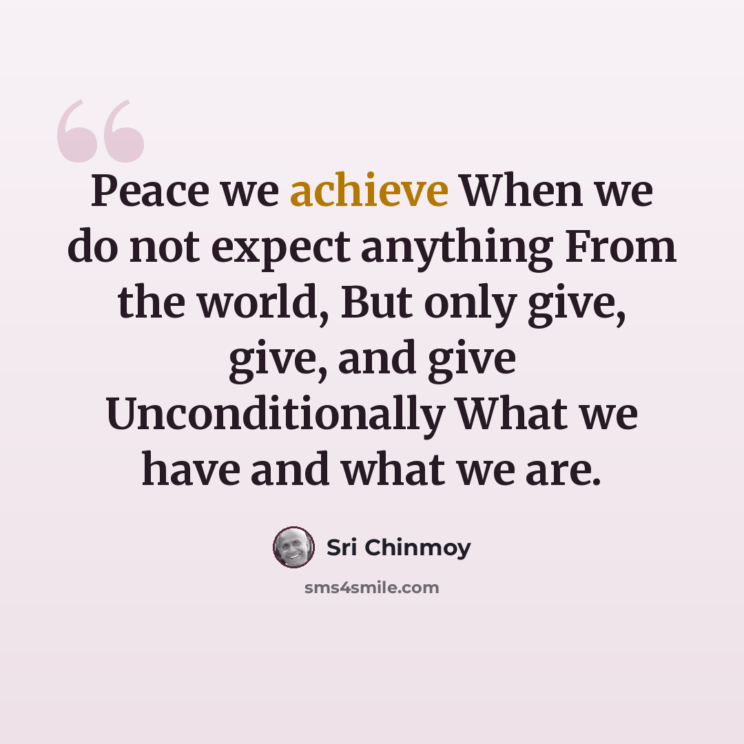 “Peace we achieve When we do not expect anything From the world, But only give, give, and give Unconditionally What we have and what we are.” quote by Sri Chinmoy