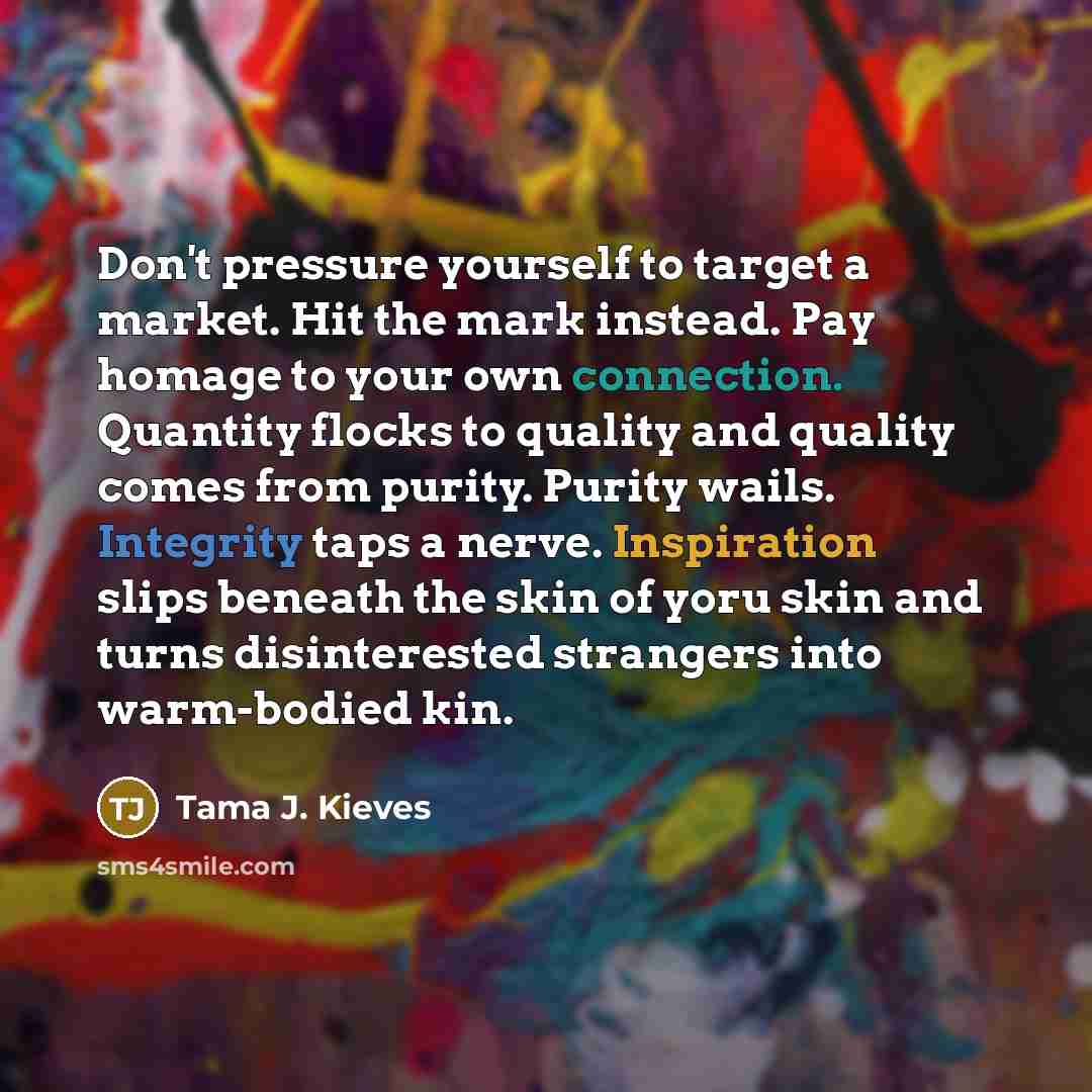 “Don't pressure yourself to target a market. Hit the mark instead. Pay homage to your own connection. Quantity flocks to quality and quality comes from purity. Purity wails. Integrity taps a nerve. Inspiration slips beneath the skin of yoru skin and turns disinterested strangers into warm-bodied kin.” quote by Tama J. Kieves