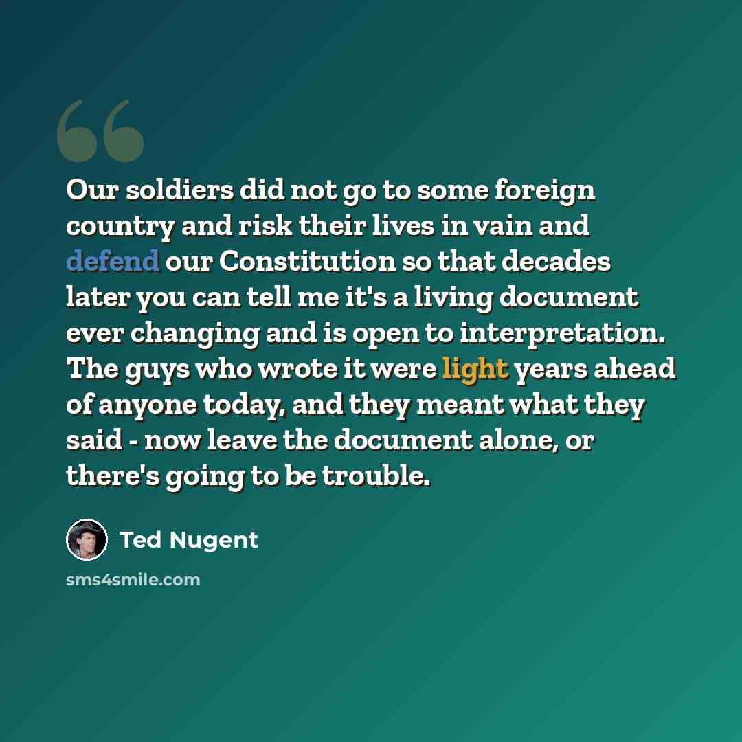 “Our soldiers did not go to some foreign country and risk their lives in vain and defend our Constitution so that decades later you can tell me it's a living document ever changing and is open to interpretation. The guys who wrote it were light years ahead of anyone today, and they meant what they…” quote by Ted Nugent