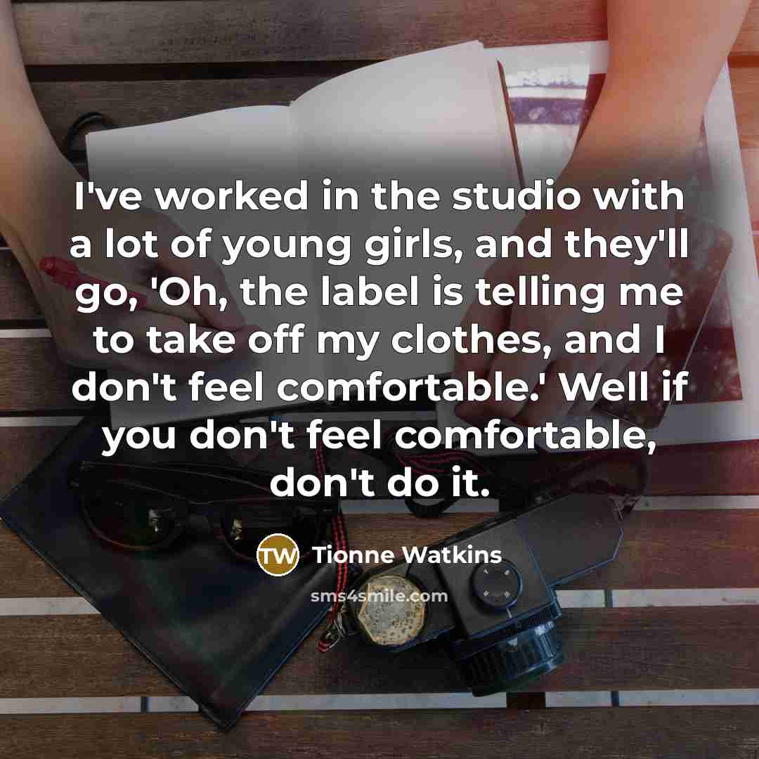 “I've worked in the studio with a lot of young girls, and they'll go, 'Oh, the label is telling me to take off my clothes, and I don't feel comfortable.' Well if you don't feel comfortable, don't do it.” quote by Tionne Watkins