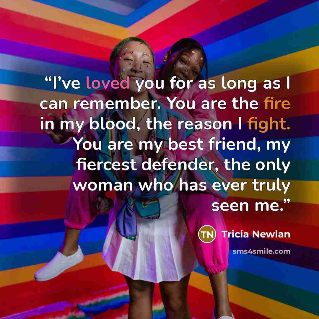 “I’ve loved you for as long as I can remember. You are the fire in my blood, the reason I fight. You are my best friend, my fiercest defender, the only woman who has ever truly seen me.” quote by Tricia Newlan