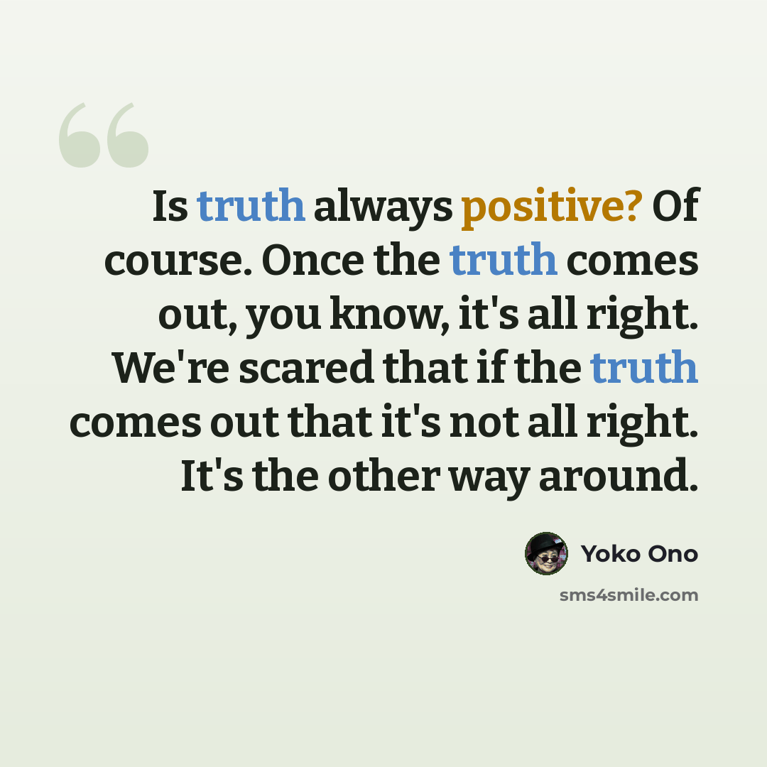 “Is truth always positive? Of course. Once the truth comes out, you know, it's all right. We're scared that if the truth comes out that it's not all right. It's the other way around.” quote by Yoko Ono
