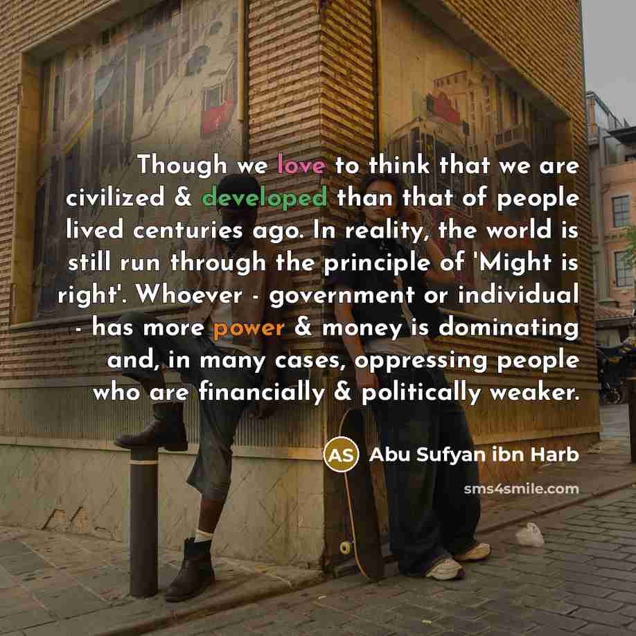 “Though we love to think that we are civilized & developed than that of people lived centuries ago. In reality, the world is still run through the principle of 'Might is right'. Whoever - government or individual - has more power & money is dominating and, in many cases, oppressing people who are…” quote by Abu Sufyan ibn Harb