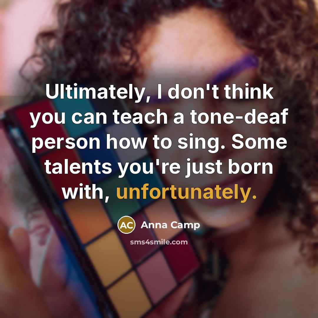 “Ultimately, I don't think you can teach a tone-deaf person how to sing. Some talents you're just born with, unfortunately.” quote by Anna Camp