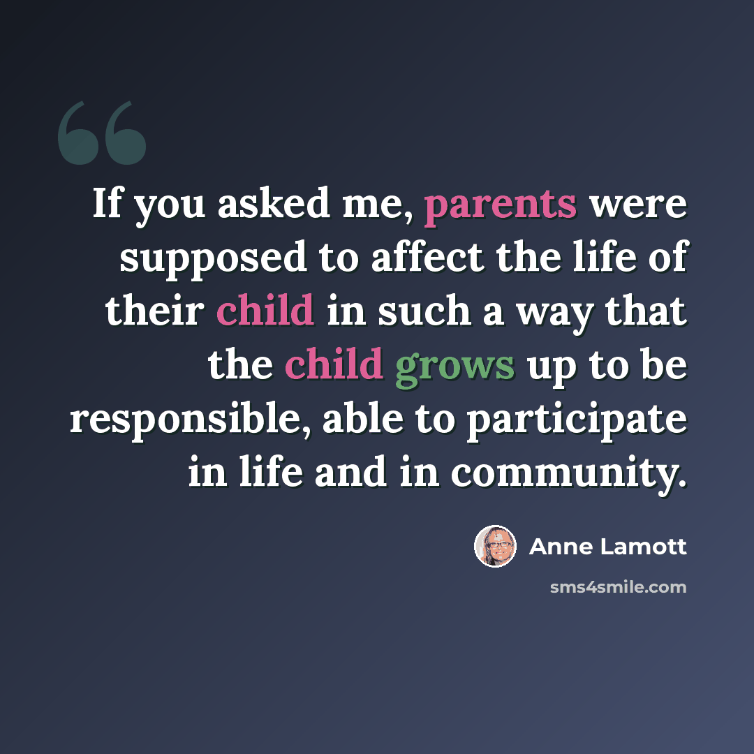 “If you asked me, parents were supposed to affect the life of their child in such a way that the child grows up to be responsible, able to participate in life and in community.” quote by Anne Lamott
