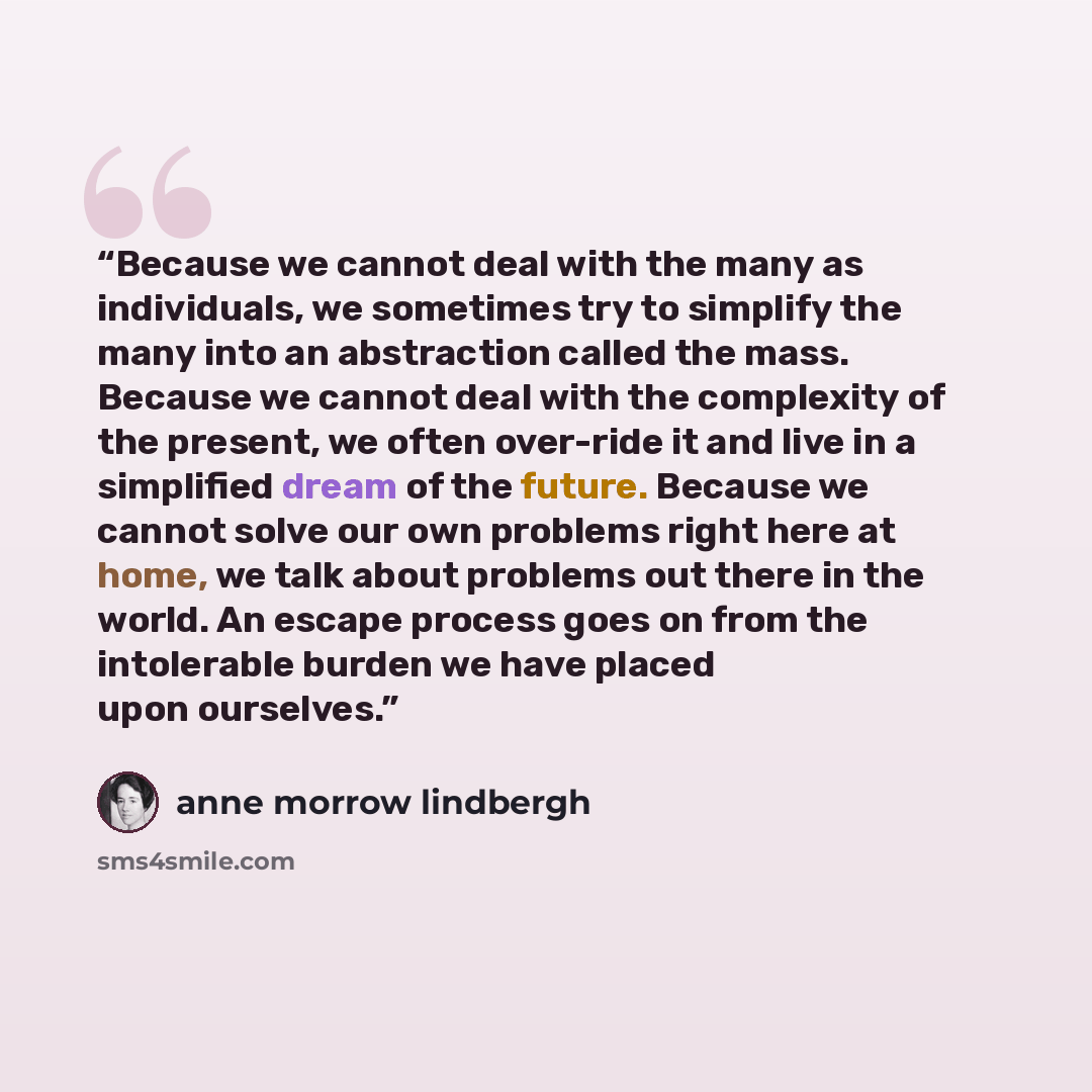 “Because we cannot deal with the many as individuals, we sometimes try to simplify the many into an abstraction called the mass. Because we cannot deal with the complexity of the present, we often over-ride it and live in a simplified dream of the future. Because we cannot solve our own problems…” quote by Anne Morrow Lindbergh