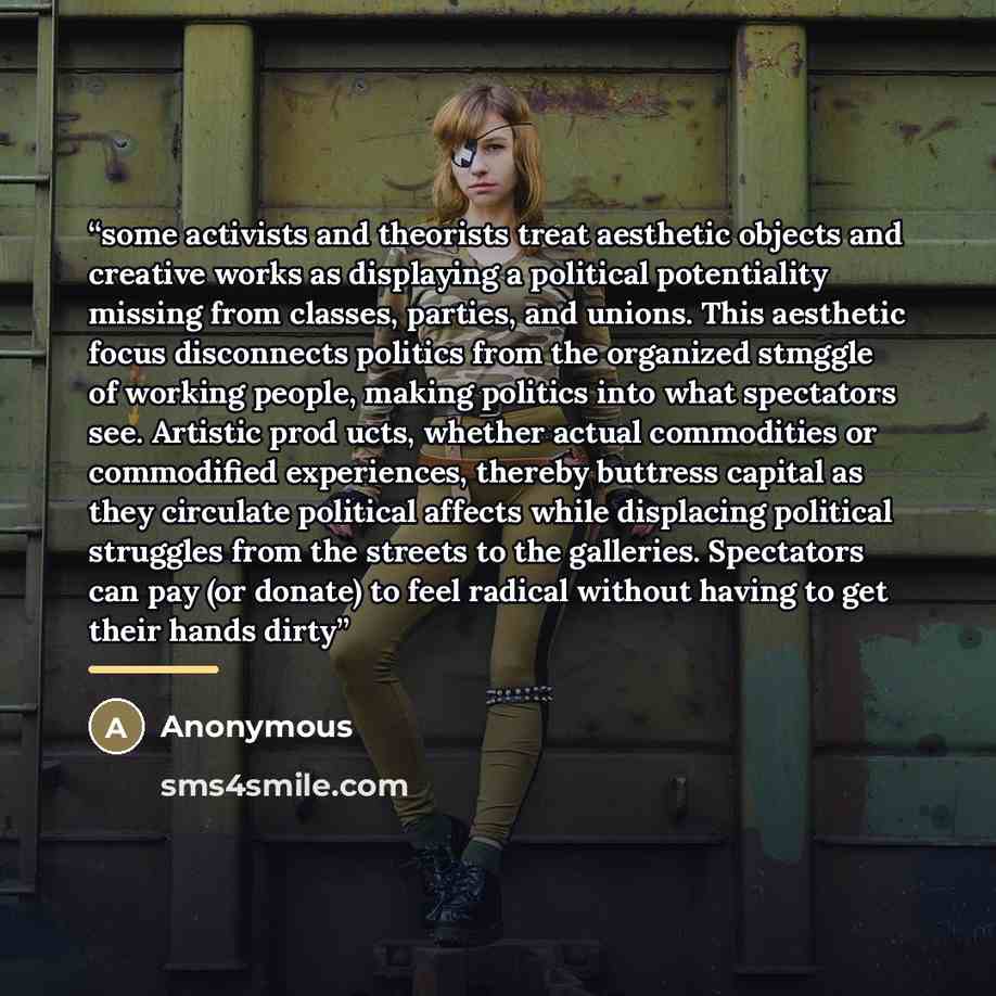 “some activists and theorists treat aesthetic objects and creative works as displaying a political potentiality missing from classes, parties, and unions. This aesthetic focus disconnects politics from the organized stmggle of working people, making politics into what spectators see. Artistic prod­…” quote by Anonymous