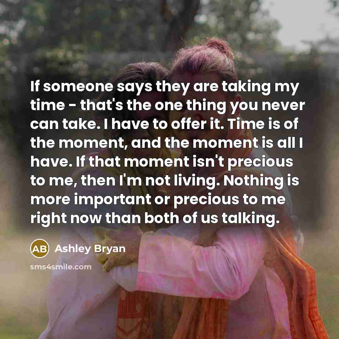 “If someone says they are taking my time - that's the one thing you never can take. I have to offer it. Time is of the moment, and the moment is all I have. If that moment isn't precious to me, then I'm not living. Nothing is more important or precious to me right now than both of us talking.” quote by Ashley Bryan
