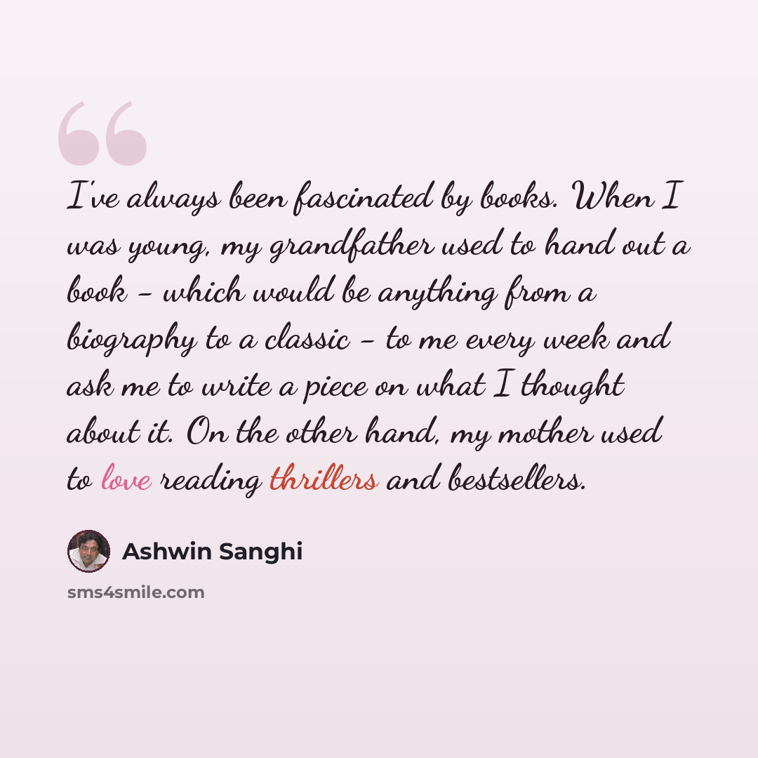 “I've always been fascinated by books. When I was young, my grandfather used to hand out a book - which would be anything from a biography to a classic - to me every week and ask me to write a piece on what I thought about it. On the other hand, my mother used to love reading thrillers and…” quote by Ashwin Sanghi
