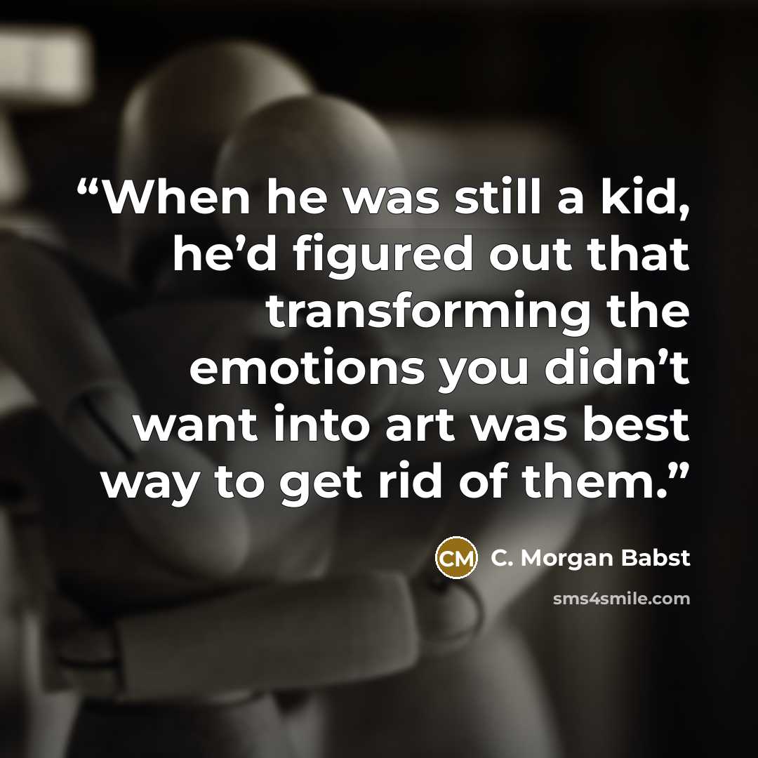 “When he was still a kid, he’d figured out that transforming the emotions you didn’t want into art was best way to get rid of them.” quote by C. Morgan Babst