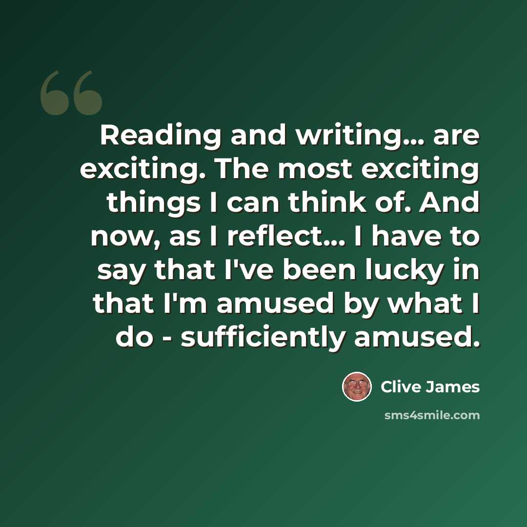 “Reading and writing... are exciting. The most exciting things I can think of. And now, as I reflect... I have to say that I've been lucky in that I'm amused by what I do - sufficiently amused.” quote by Clive James