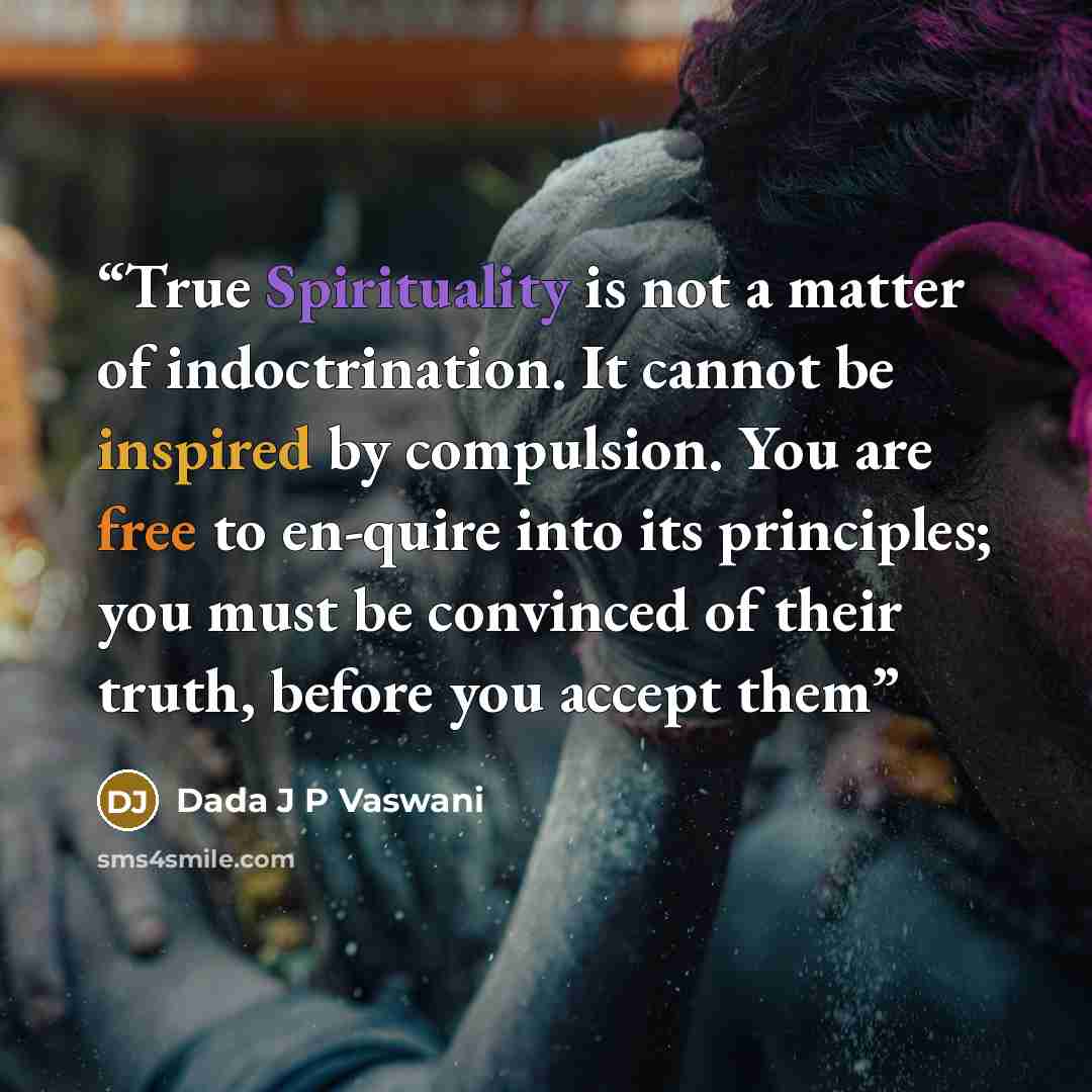 “True Spirituality is not a matter of indoctrination. It cannot be inspired by compulsion. You are free to en-quire into its principles; you must be convinced of their truth, before you accept them” quote by Dada J P Vaswani