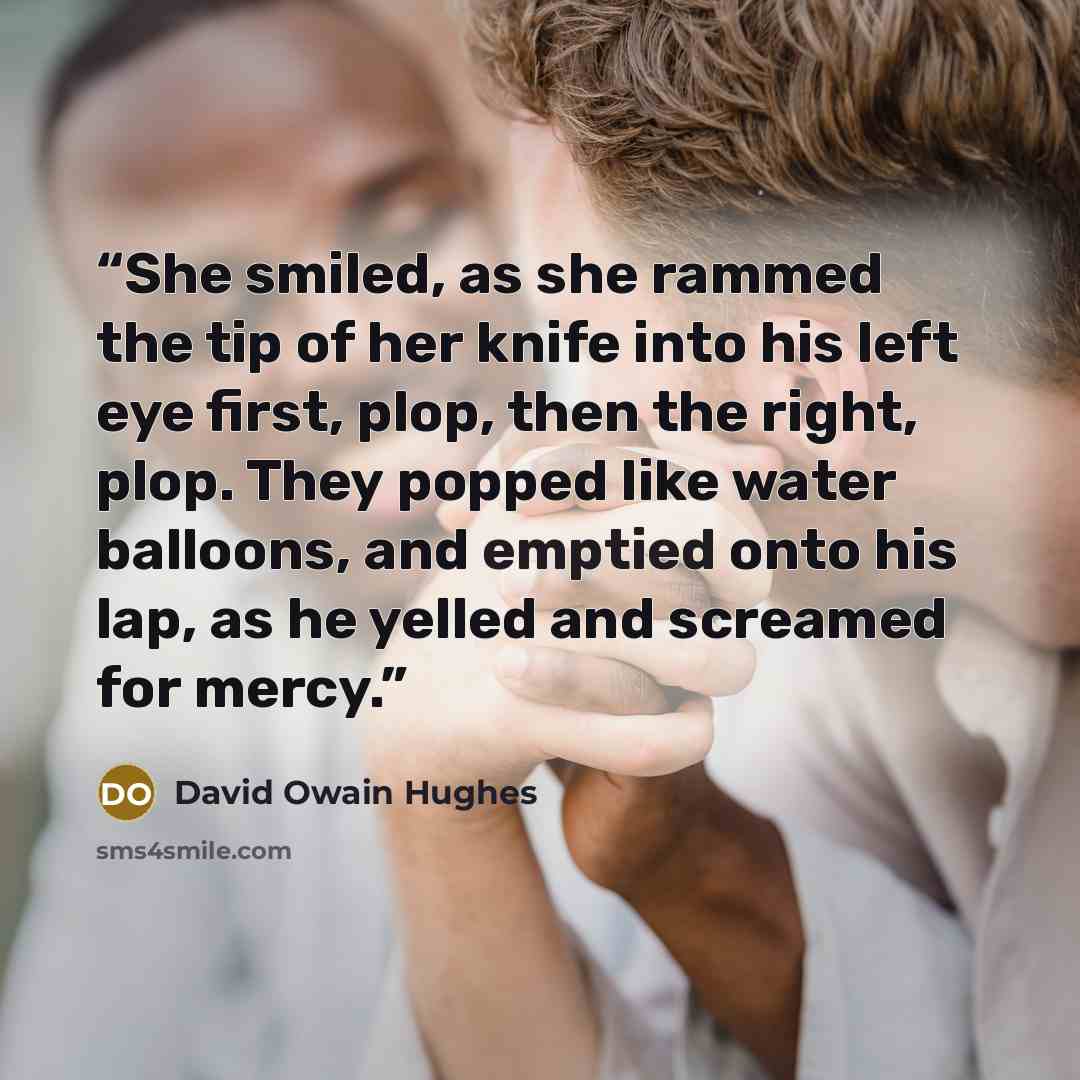 “She smiled, as she rammed the tip of her knife into his left eye first, plop, then the right, plop. They popped like water balloons, and emptied onto his lap, as he yelled and screamed for mercy.” quote by David Owain Hughes