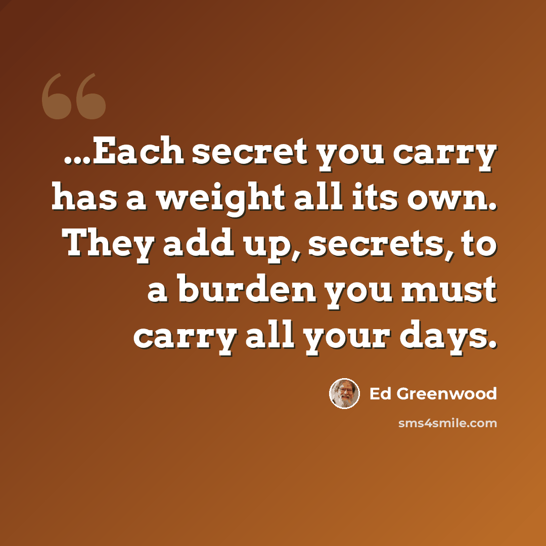 “...Each secret you carry has a weight all its own. They add up, secrets, to a burden you must carry all your days.” quote by Ed Greenwood