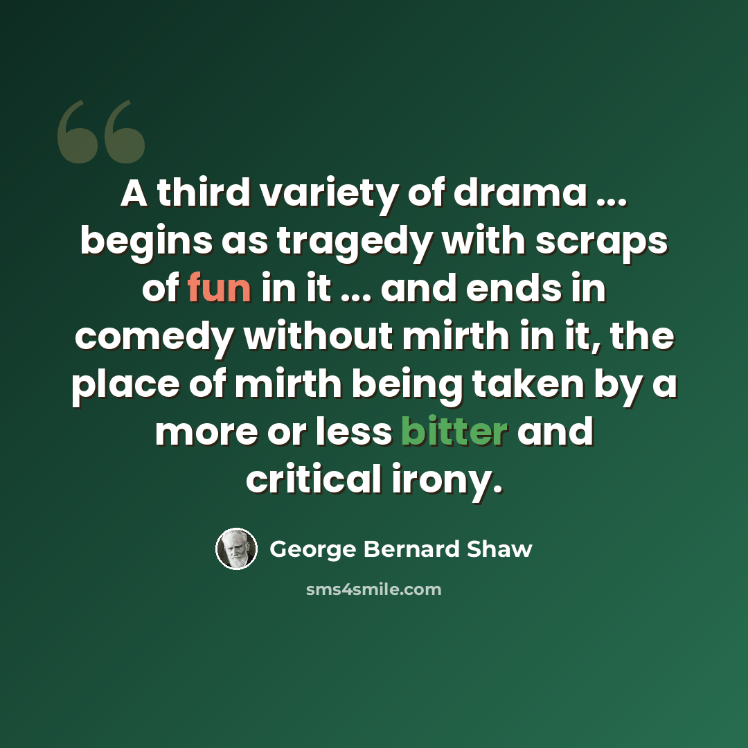 “A third variety of drama ... begins as tragedy with scraps of fun in it ... and ends in comedy without mirth in it, the place of mirth being taken by a more or less bitter and critical irony.” quote by George Bernard Shaw