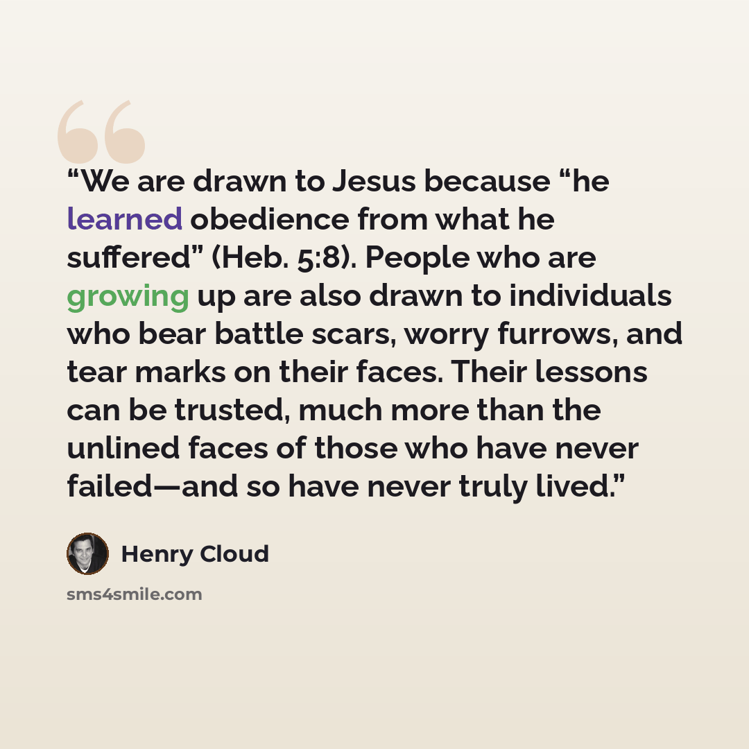 “We are drawn to Jesus because “he learned obedience from what he suffered” (Heb. 5:8). People who are growing up are also drawn to individuals who bear battle scars, worry furrows, and tear marks on their faces. Their lessons can be trusted, much more than the unlined faces of those who have never…” quote by Henry Cloud