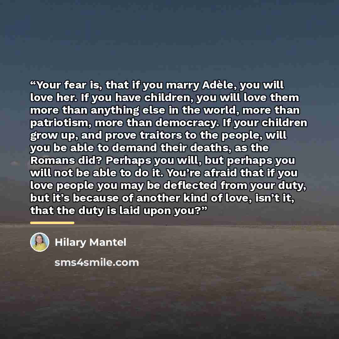 “Your fear is, that if you marry Adèle, you will love her. If you have children, you will love them more than anything else in the world, more than patriotism, more than democracy. If your children grow up, and prove traitors to the people, will you be able to demand their deaths, as the Romans…” quote by Hilary Mantel